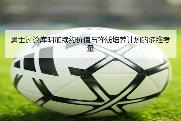 勇士讨论库明加续约价值与锋线培养计划的多维考量