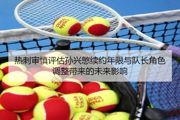 热刺审慎评估孙兴慜续约年限与队长角色调整带来的未来影响