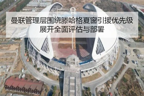 曼联管理层围绕滕哈格夏窗引援优先级展开全面评估与部署