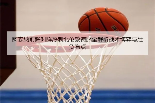 阿森纳前瞻对阵热刺北伦敦德比全解析战术博弈与胜负看点