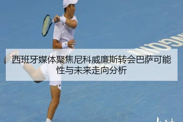 西班牙媒体聚焦尼科威廉斯转会巴萨可能性与未来走向分析