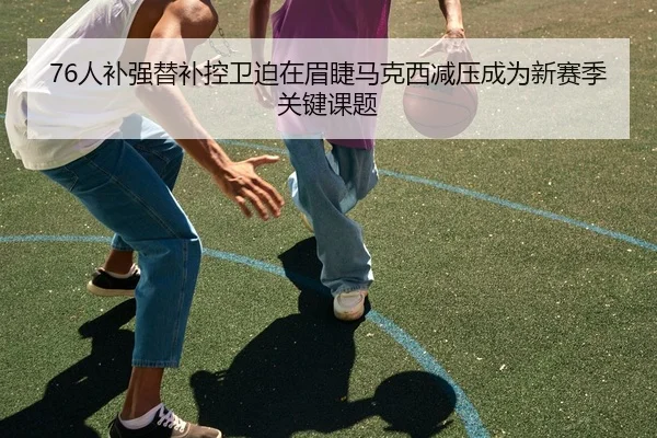76人补强替补控卫迫在眉睫马克西减压成为新赛季关键课题
