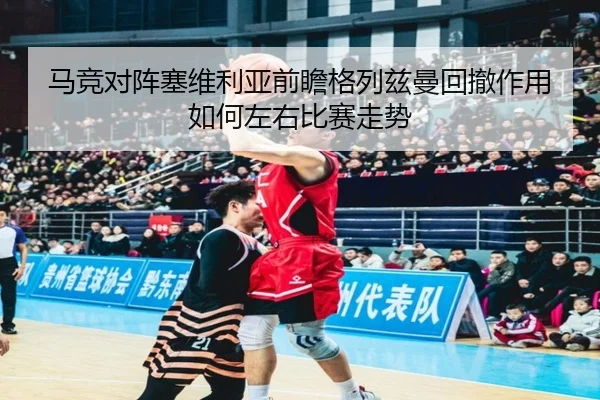 马竞对阵塞维利亚前瞻格列兹曼回撤作用如何左右比赛走势